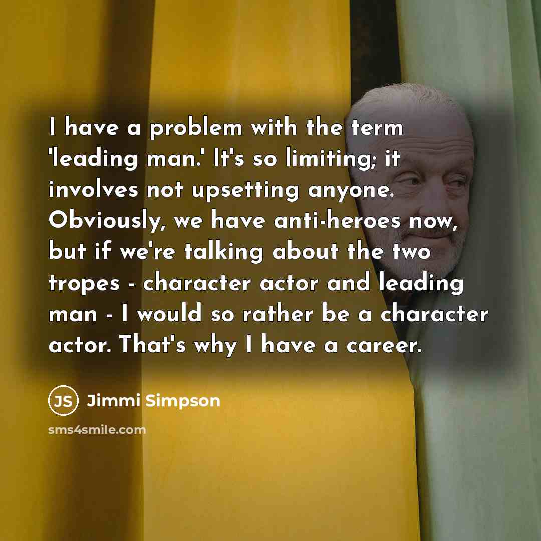 “I have a problem with the term 'leading man.' It's so limiting; it involves not upsetting anyone. Obviously, we have anti-heroes now, but if we're talking about the two tropes - character actor and leading man - I would so rather be a character actor. That's why I have a career.” quote by Jimmi Simpson