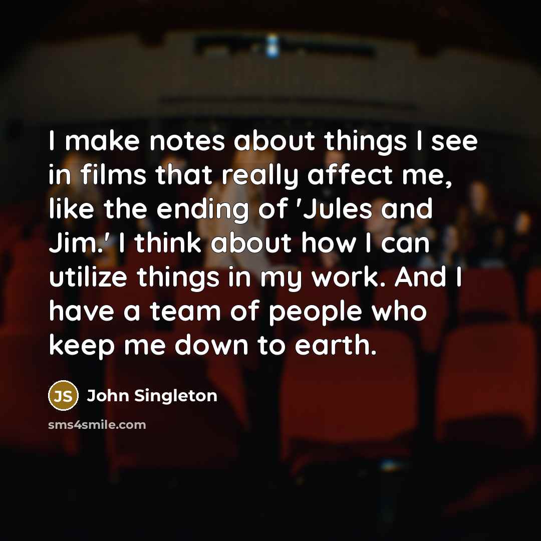 “I make notes about things I see in films that really affect me, like the ending of 'Jules and Jim.' I think about how I can utilize things in my work. And I have a team of people who keep me down to earth.” quote by John Singleton