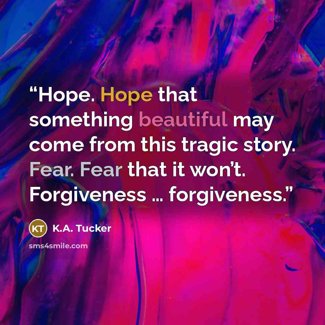 “Hope. Hope that something beautiful may come from this tragic story. Fear. Fear that it won’t. Forgiveness … forgiveness.” quote by K.A. Tucker