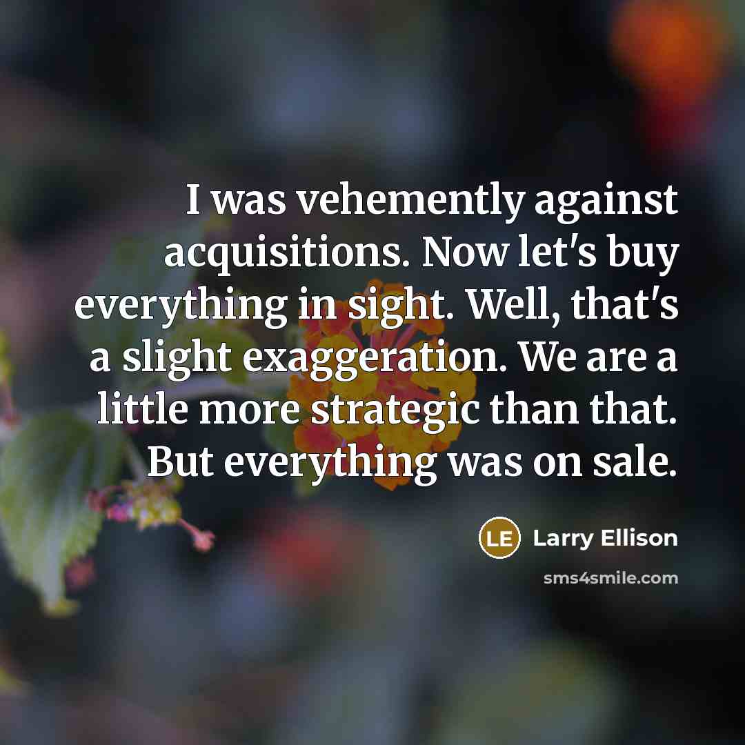“I was vehemently against acquisitions. Now let's buy everything in sight. Well, that's a slight exaggeration. We are a little more strategic than that. But everything was on sale.” quote by Larry Ellison