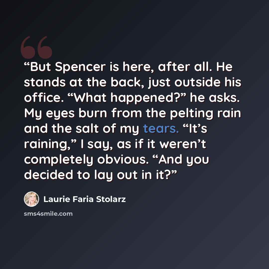 “But Spencer is here, after all. He stands at the back, just outside his office. “What happened?” he asks. My eyes burn from the pelting rain and the salt of my tears. “It’s raining,” I say, as if it weren’t completely obvious. “And you decided to lay out in it?” quote by Laurie Faria Stolarz