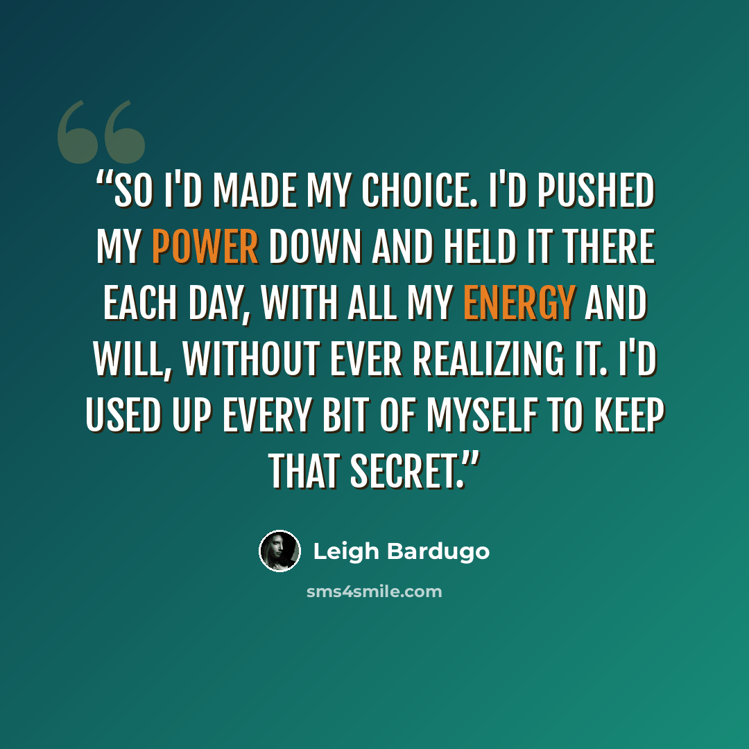 “So I'd made my choice. I'd pushed my power down and held it there each day, with all my energy and will, without ever realizing it. I'd used up every bit of myself to keep that secret.” quote by Leigh Bardugo