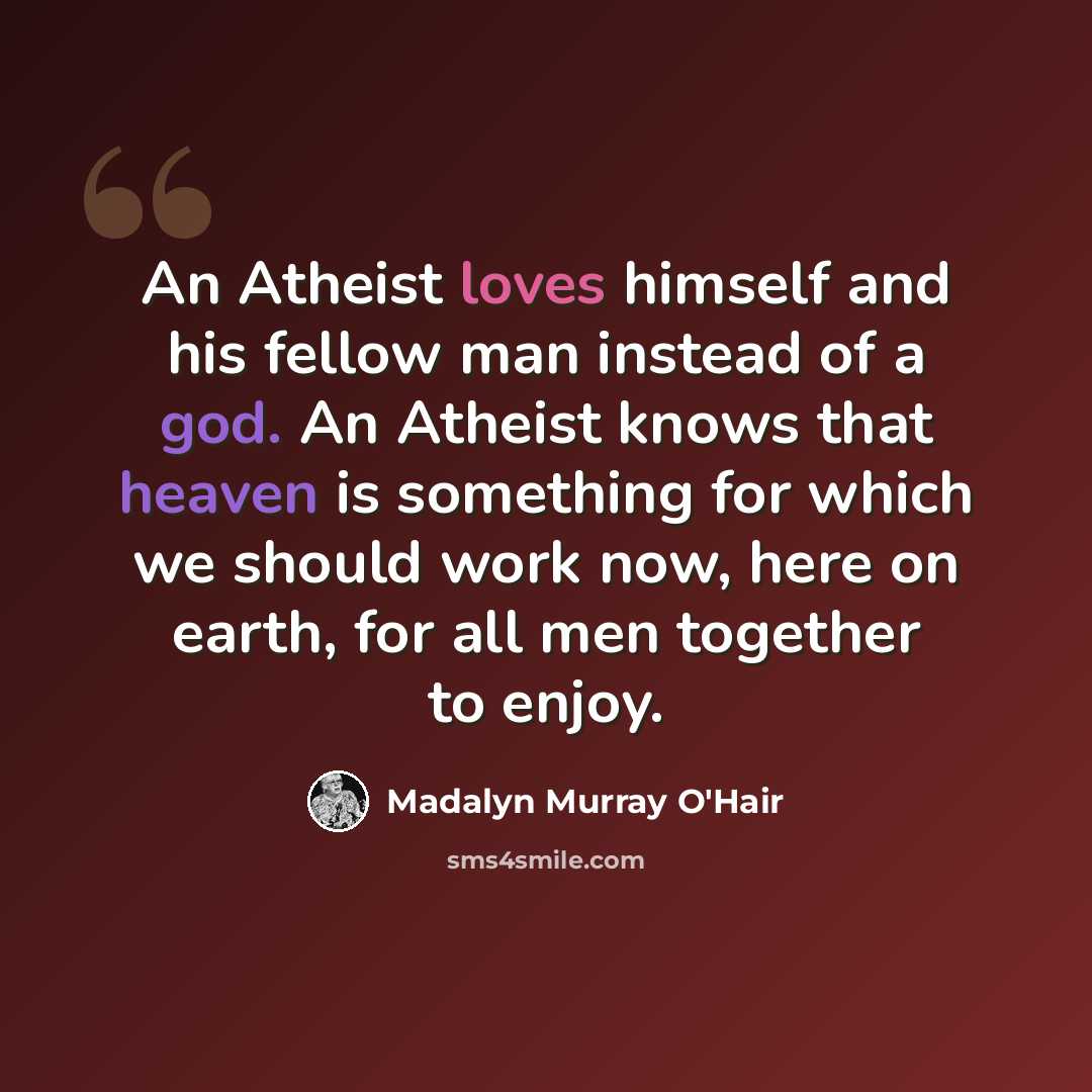 “An Atheist loves himself and his fellow man instead of a god. An Atheist knows that heaven is something for which we should work now, here on earth, for all men together to enjoy.” quote by Madalyn Murray O'Hair