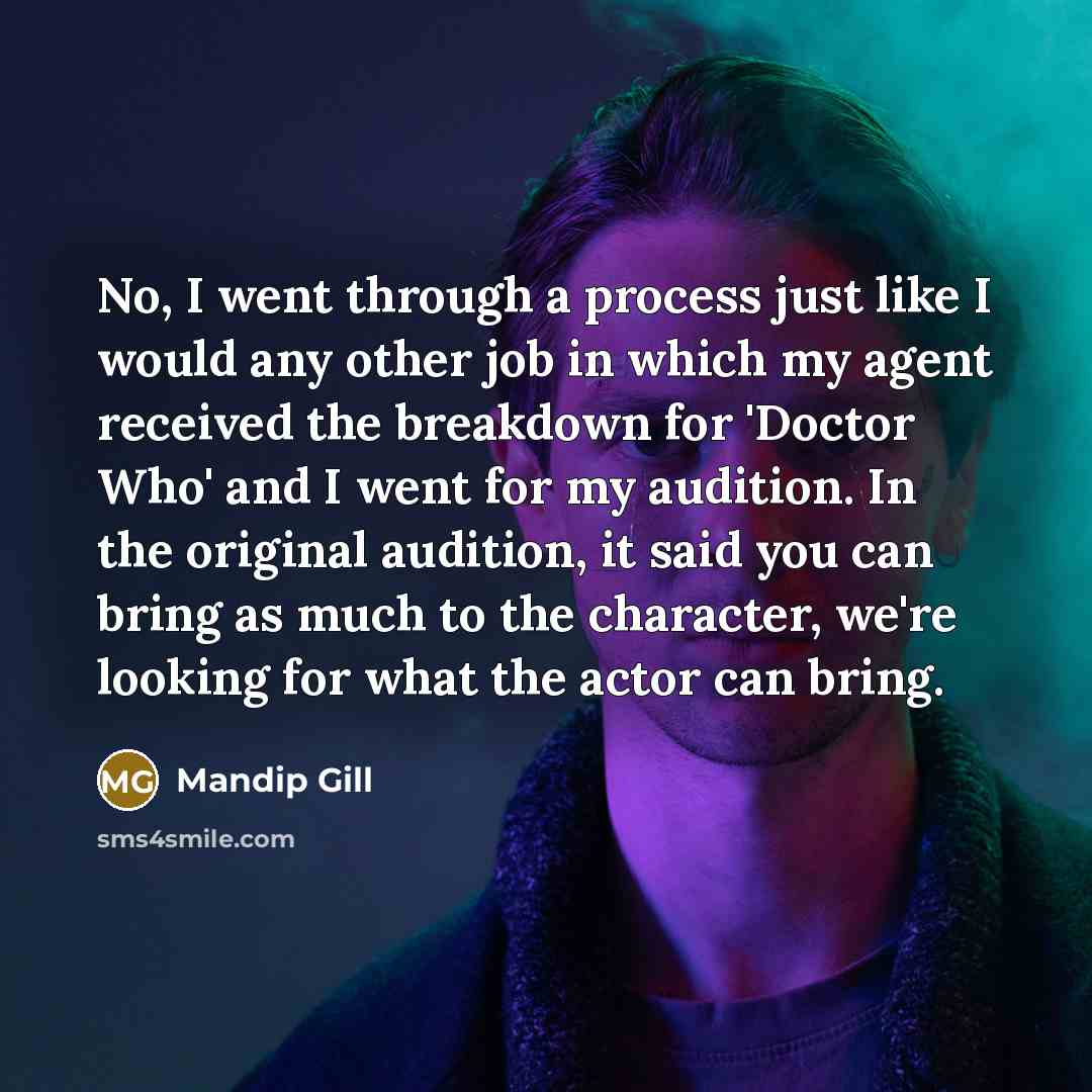 “No, I went through a process just like I would any other job in which my agent received the breakdown for 'Doctor Who' and I went for my audition. In the original audition, it said you can bring as much to the character, we're looking for what the actor can bring.” quote by Mandip Gill