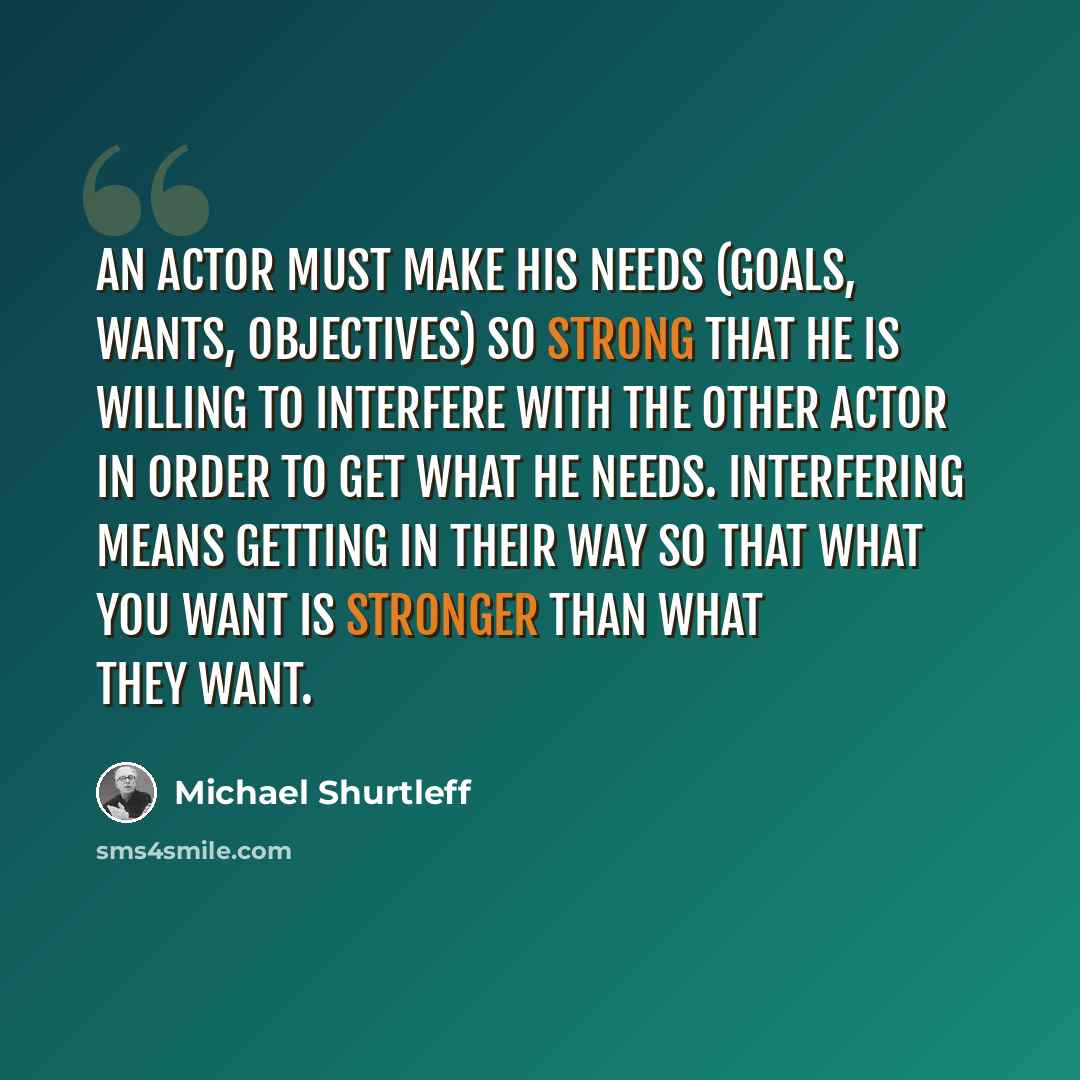 “An actor must make his needs (goals, wants, objectives) so strong that he is willing to interfere with the other actor in order to get what he needs. Interfering means getting in their way so that what you want is stronger than what they want.” quote by Michael Shurtleff