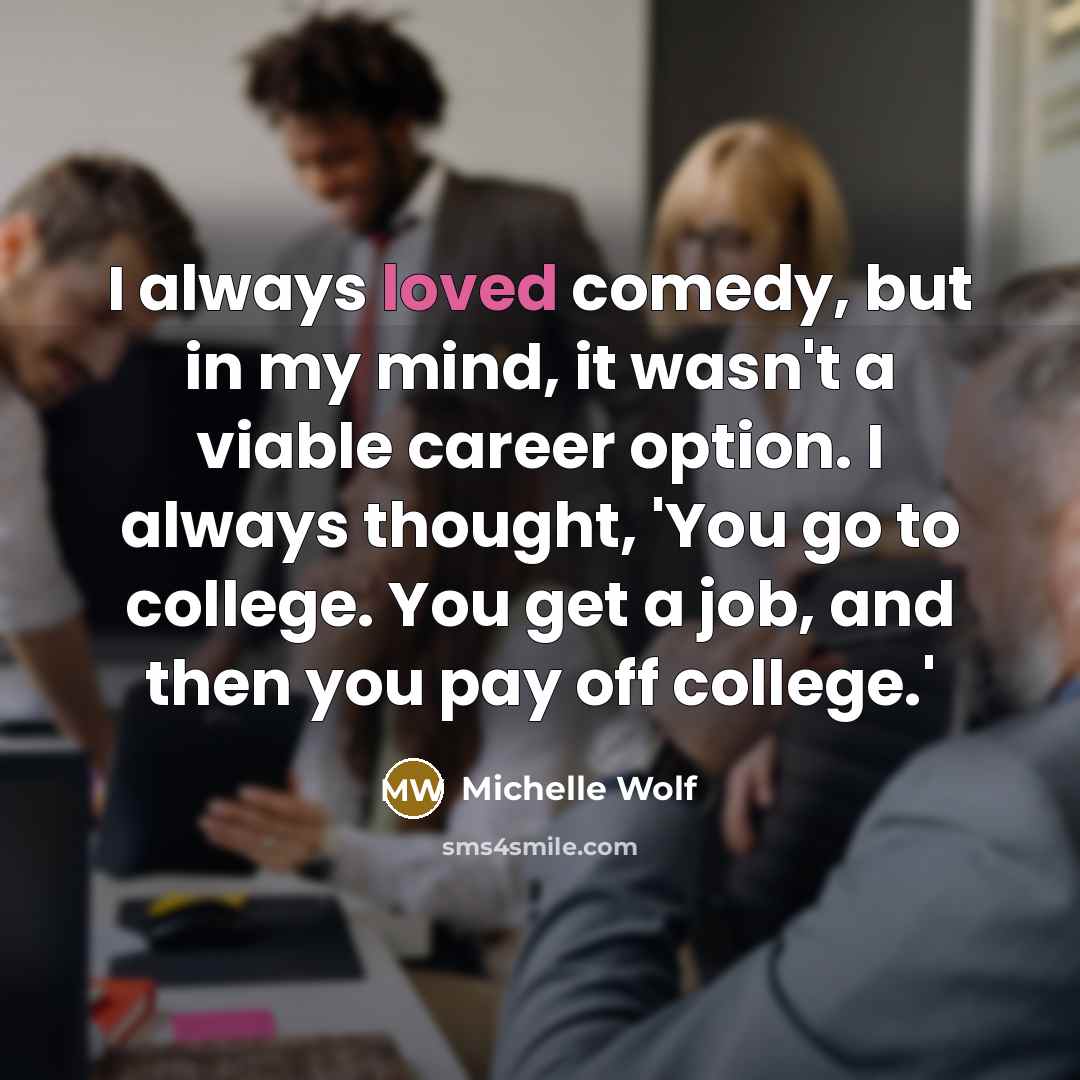 “I always loved comedy, but in my mind, it wasn't a viable career option. I always thought, 'You go to college. You get a job, and then you pay off college.'” quote by Michelle Wolf