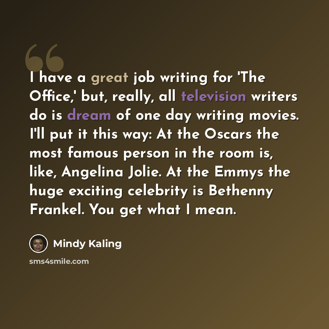 “I have a great job writing for 'The Office,' but, really, all television writers do is dream of one day writing movies. I'll put it this way: At the Oscars the most famous person in the room is, like, Angelina Jolie. At the Emmys the huge exciting celebrity is Bethenny Frankel. You get what I mean.” quote by Mindy Kaling
