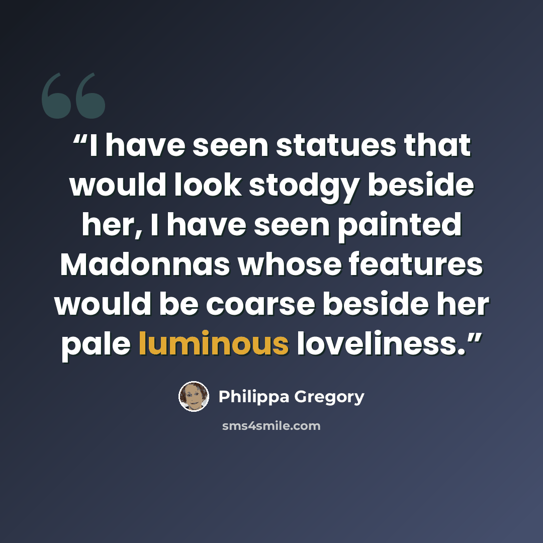 “I have seen statues that would look stodgy beside her, I have seen painted Madonnas whose features would be coarse beside her pale luminous loveliness.” quote by Philippa Gregory