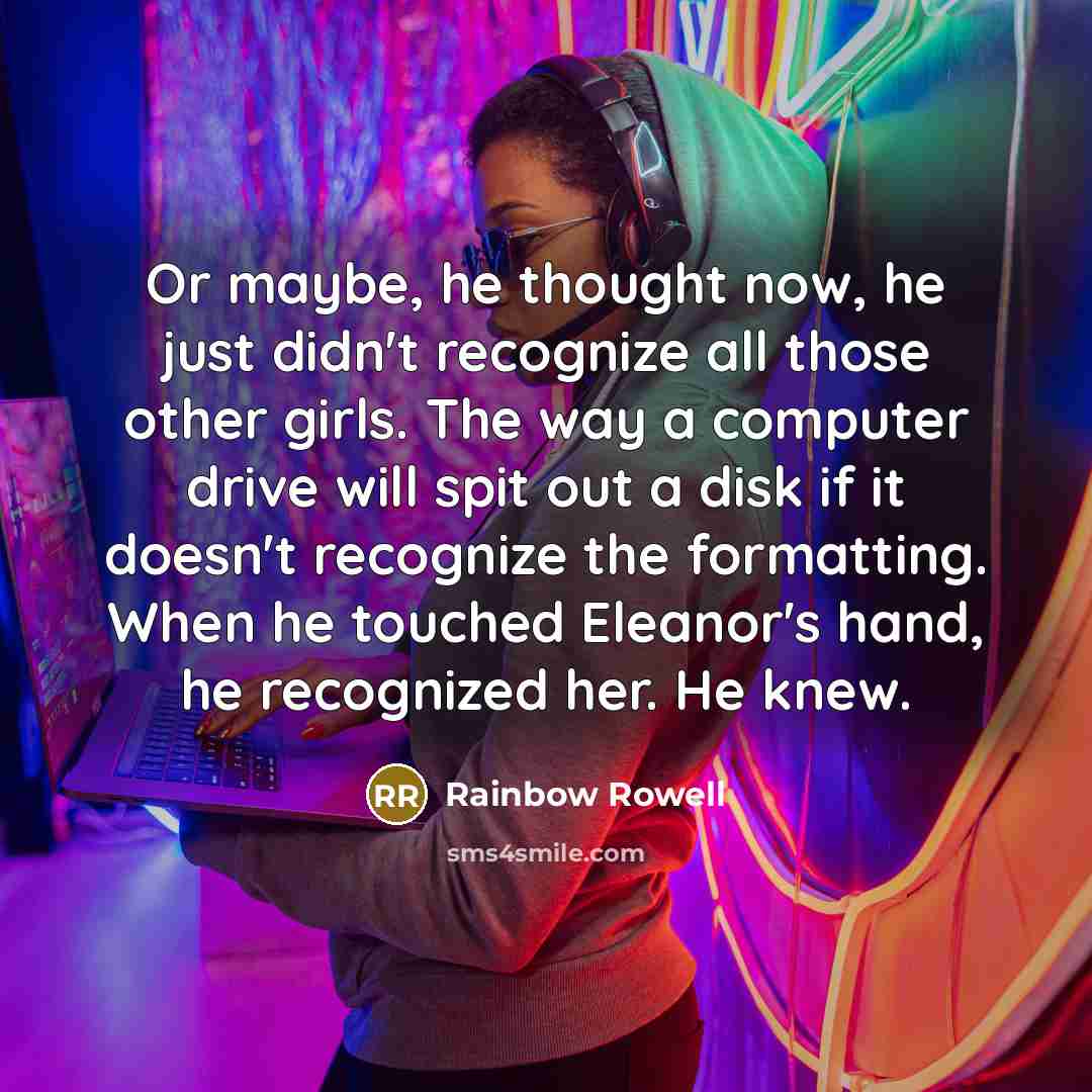 “Or maybe, he thought now, he just didn't recognize all those other girls. The way a computer drive will spit out a disk if it doesn't recognize the formatting. When he touched Eleanor's hand, he recognized her. He knew.” quote by Rainbow Rowell