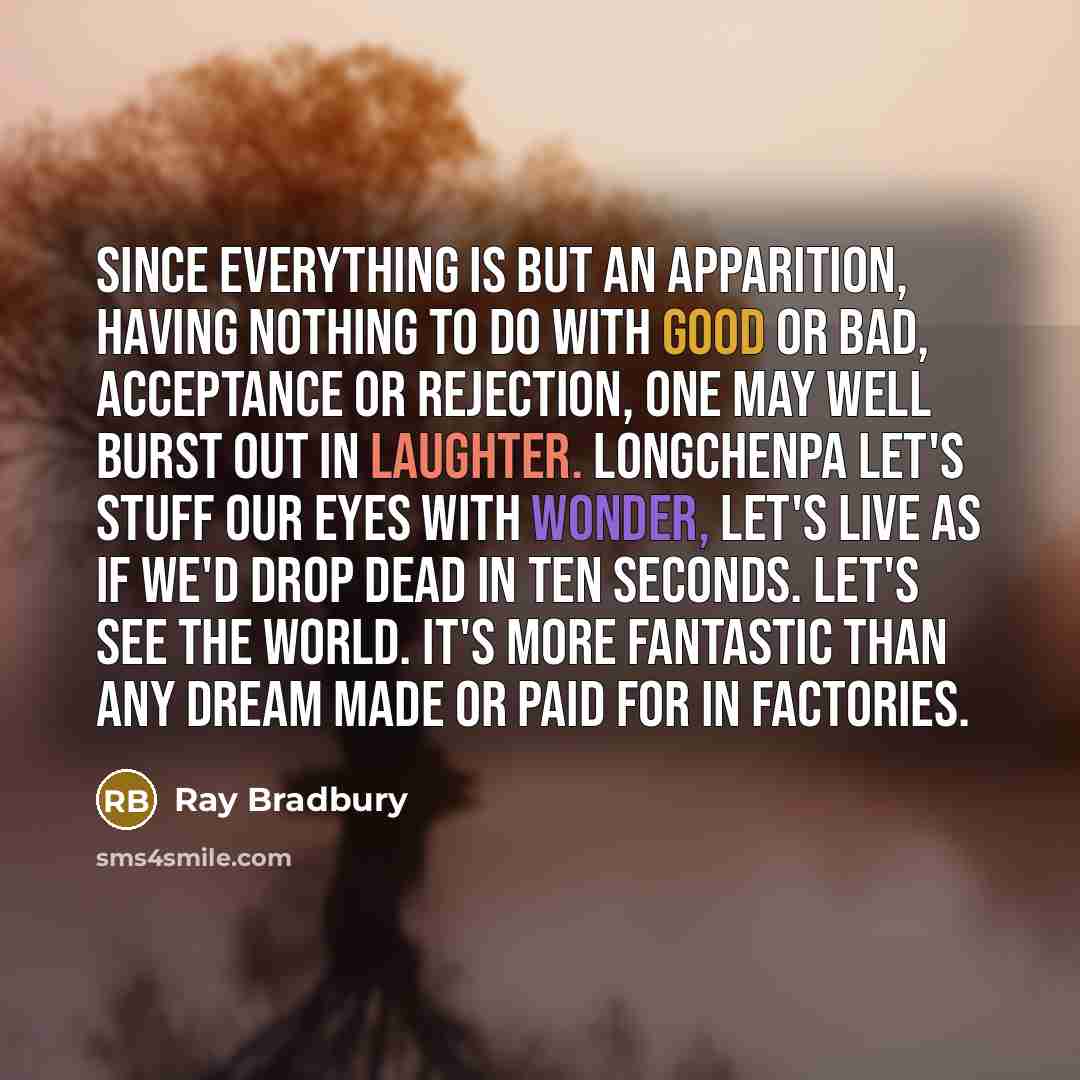 “Since everything is but an apparition, having nothing to do with good or bad, acceptance or rejection, one may well burst out in laughter. Longchenpa Let's stuff our eyes with wonder, let's live as if we'd drop dead in ten seconds. Let's see the world. It's more fantastic than any dream made or…” quote by Ray Bradbury
