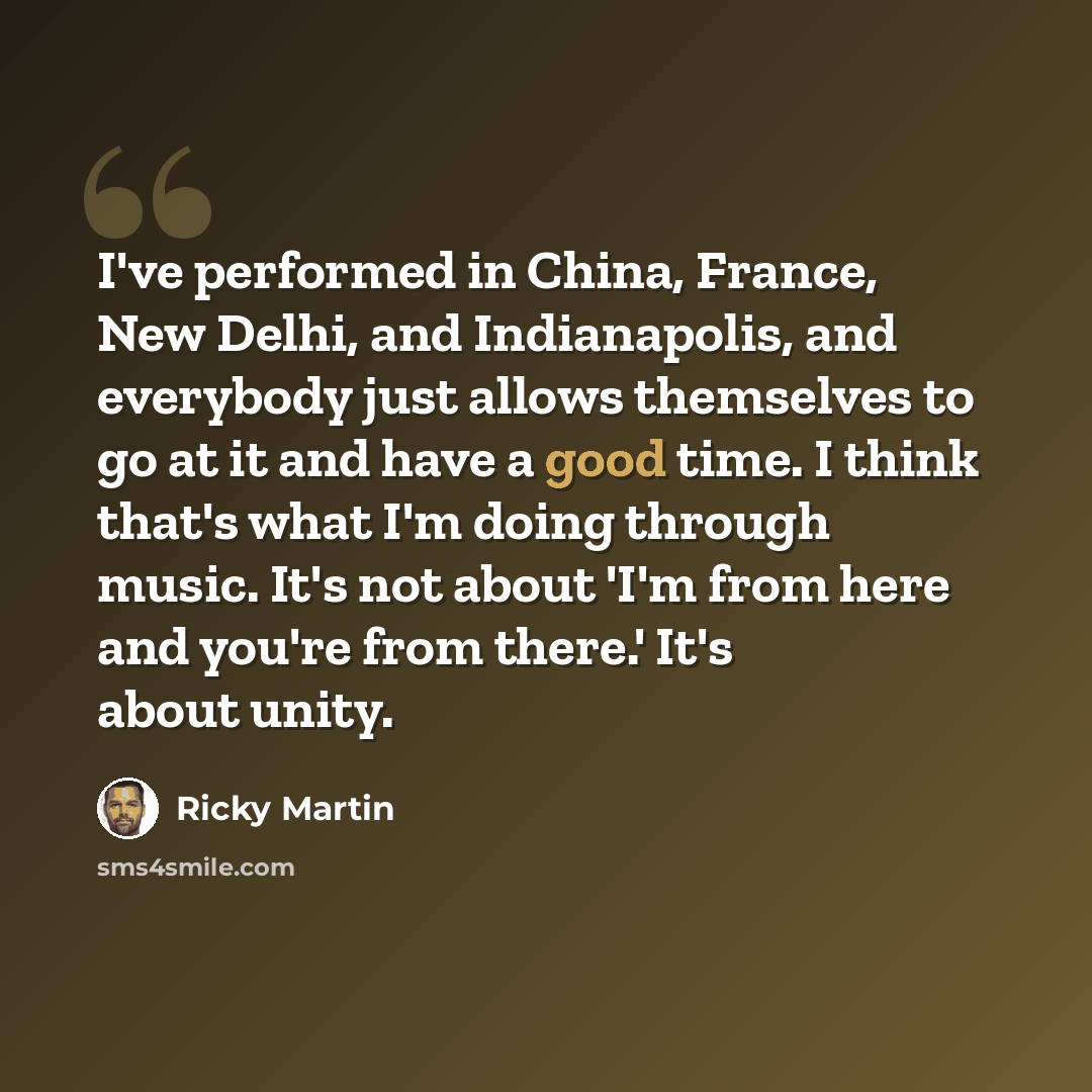 “I've performed in China, France, New Delhi, and Indianapolis, and everybody just allows themselves to go at it and have a good time. I think that's what I'm doing through music. It's not about 'I'm from here and you're from there.' It's about unity.” quote by Ricky Martin
