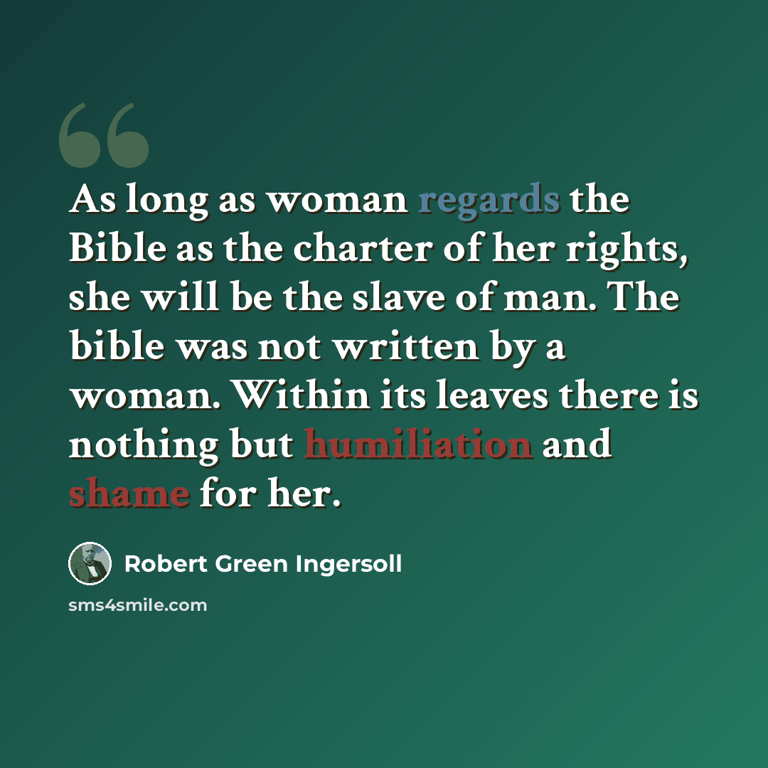 “As long as woman regards the Bible as the charter of her rights, she will be the slave of man. The bible was not written by a woman. Within its leaves there is nothing but humiliation and shame for her.” quote by Robert Green Ingersoll
