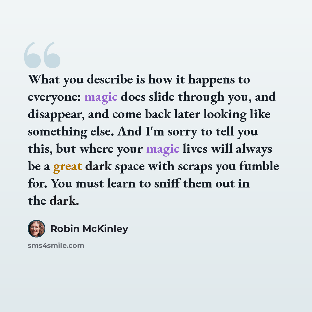 “What you describe is how it happens to everyone: magic does slide through you, and disappear, and come back later looking like something else. And I'm sorry to tell you this, but where your magic lives will always be a great dark space with scraps you fumble for. You must learn to sniff them out…” quote by Robin McKinley