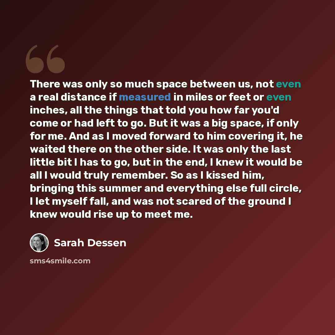 “There was only so much space between us, not even a real distance if measured in miles or feet or even inches, all the things that told you how far you'd come or had left to go. But it was a big space, if only for me. And as I moved forward to him covering it, he waited there on the other side. It…” quote by Sarah Dessen