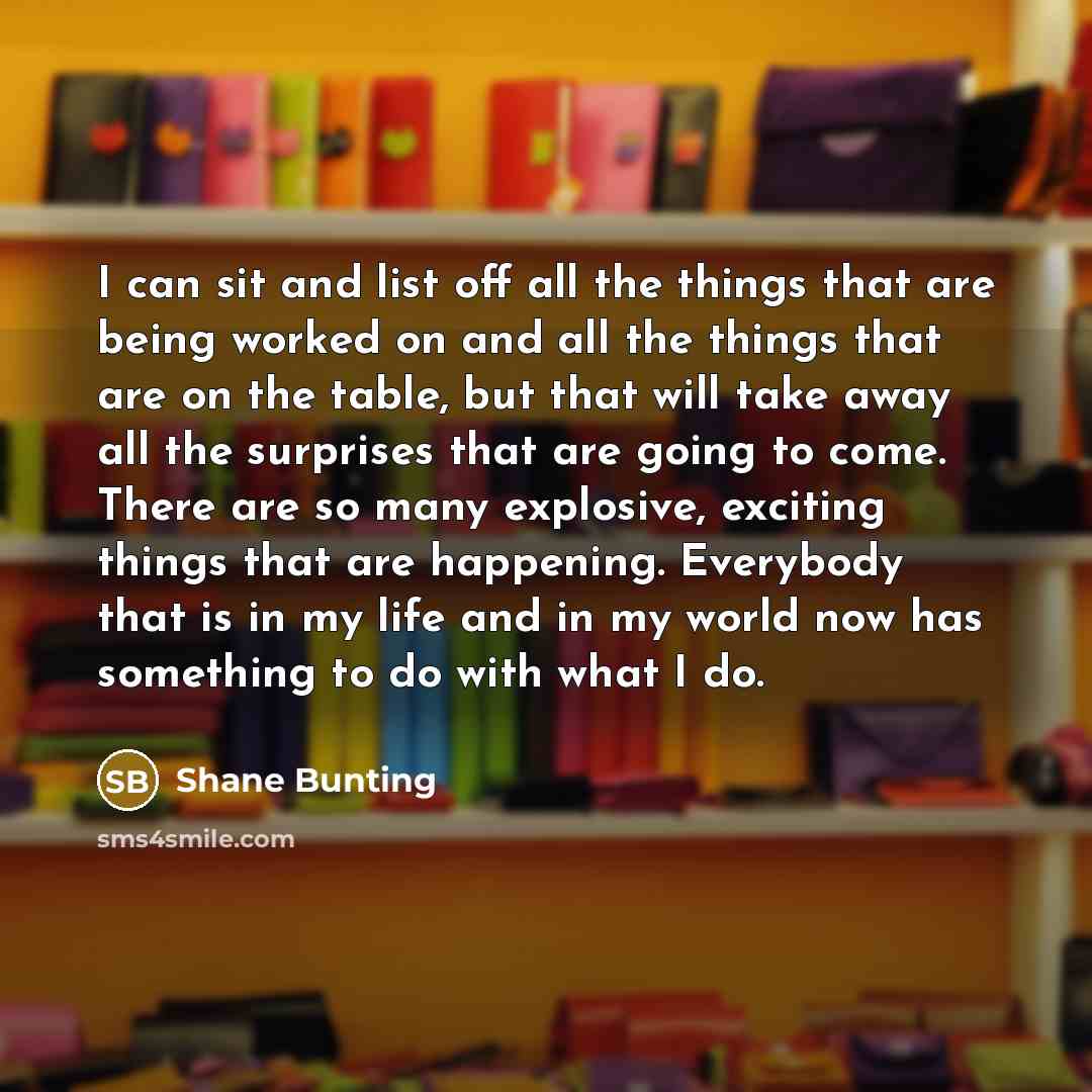 “I can sit and list off all the things that are being worked on and all the things that are on the table, but that will take away all the surprises that are going to come. There are so many explosive, exciting things that are happening. Everybody that is in my life and in my world now has something…” quote by Shane Bunting