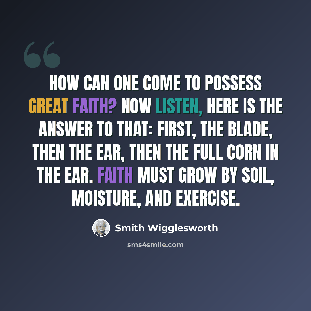 “How can one come to possess great faith? Now listen, here is the answer to that: First, the blade, then the ear, then the full corn in the ear. Faith must grow by soil, moisture, and exercise.” quote by Smith Wigglesworth
