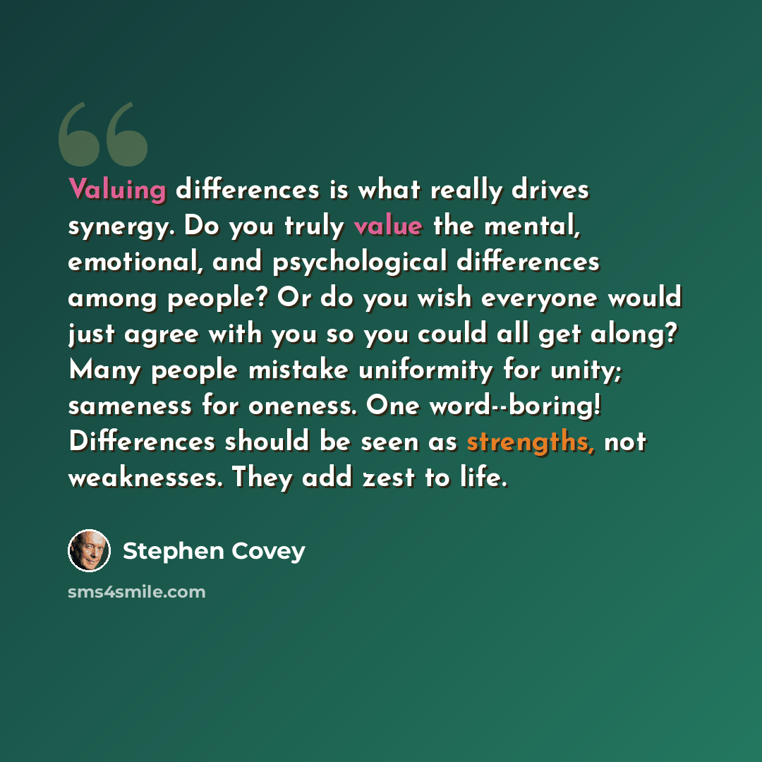“Valuing differences is what really drives synergy. Do you truly value the mental, emotional, and psychological differences among people? Or do you wish everyone would just agree with you so you could all get along? Many people mistake uniformity for unity; sameness for oneness. One word--boring!…” quote by Stephen Covey
