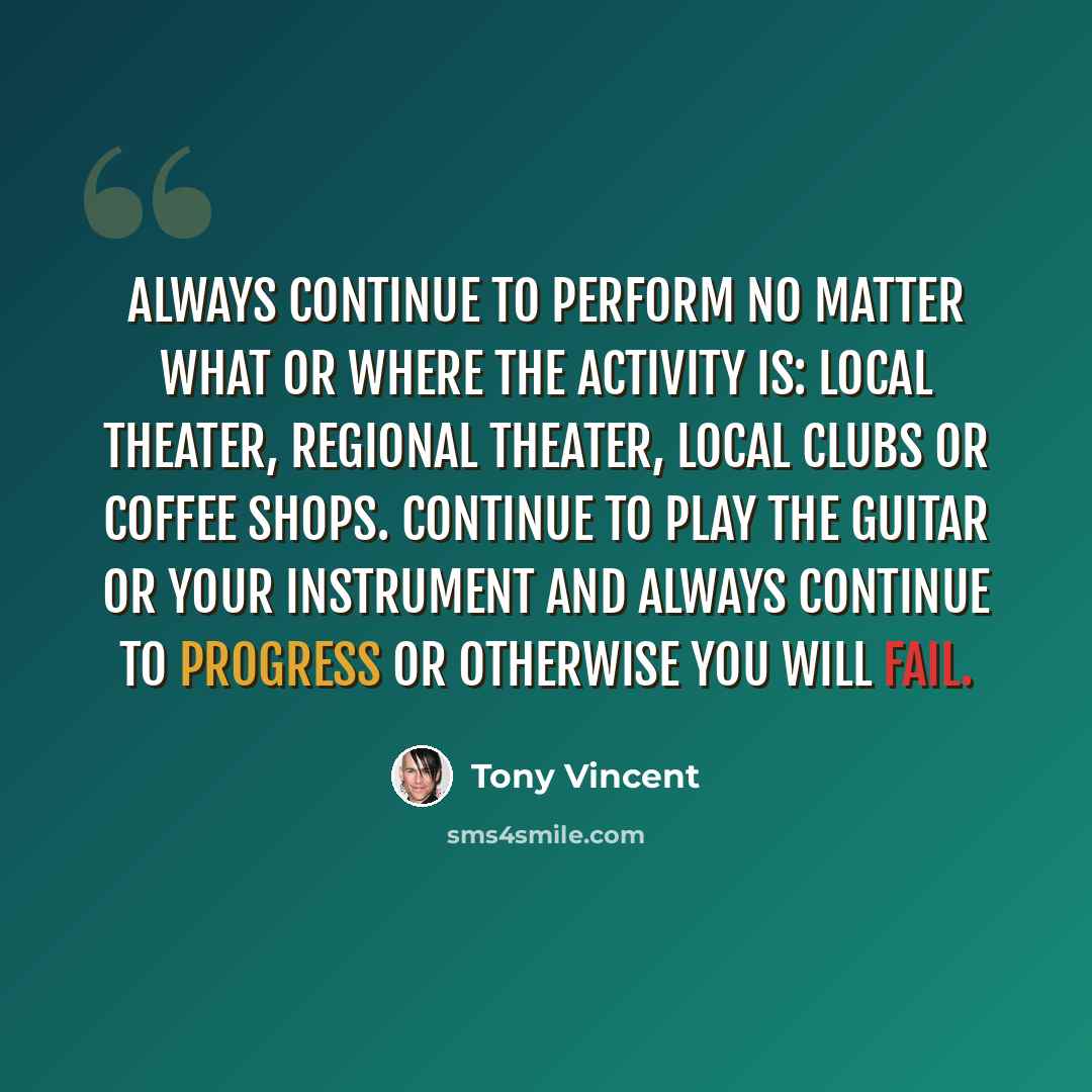 “Always continue to perform no matter what or where the activity is: local theater, regional theater, local clubs or coffee shops. Continue to play the guitar or your instrument and always continue to progress or otherwise you will fail.” quote by Tony Vincent