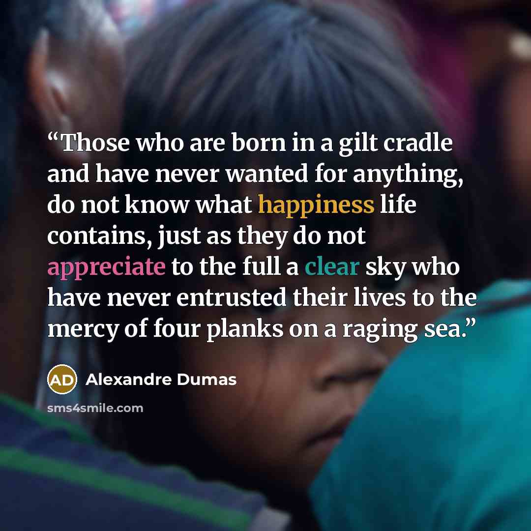 “Those who are born in a gilt cradle and have never wanted for anything, do not know what happiness life contains, just as they do not appreciate to the full a clear sky who have never entrusted their lives to the mercy of four planks on a raging sea.” quote by Alexandre Dumas