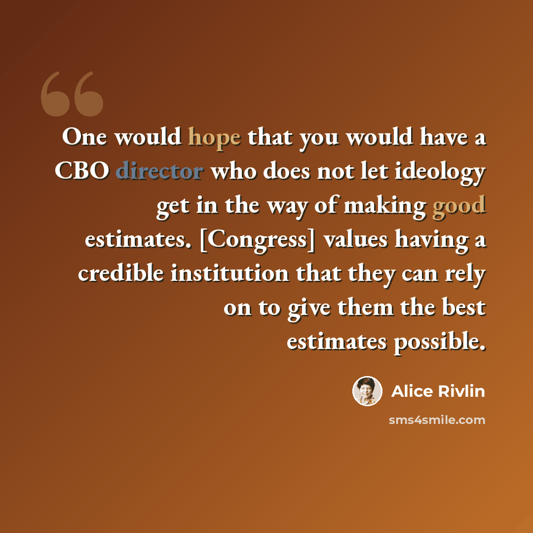 “One would hope that you would have a CBO director who does not let ideology get in the way of making good estimates. [Congress] values having a credible institution that they can rely on to give them the best estimates possible.” quote by Alice Rivlin