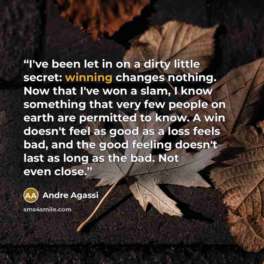 “I've been let in on a dirty little secret: winning changes nothing. Now that I've won a slam, I know something that very few people on earth are permitted to know. A win doesn't feel as good as a loss feels bad, and the good feeling doesn't last as long as the bad. Not even close.” quote by Andre Agassi