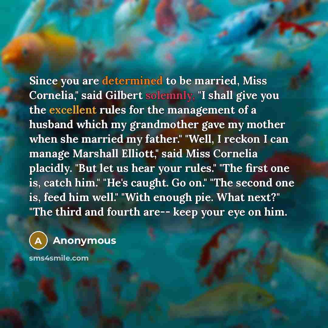 “Since you are determined to be married, Miss Cornelia," said Gilbert solemnly, "I shall give you the excellent rules for the management of a husband which my grandmother gave my mother when she married my father." "Well, I reckon I can manage Marshall Elliott," said Miss Cornelia placidly. "But…” quote by Anonymous