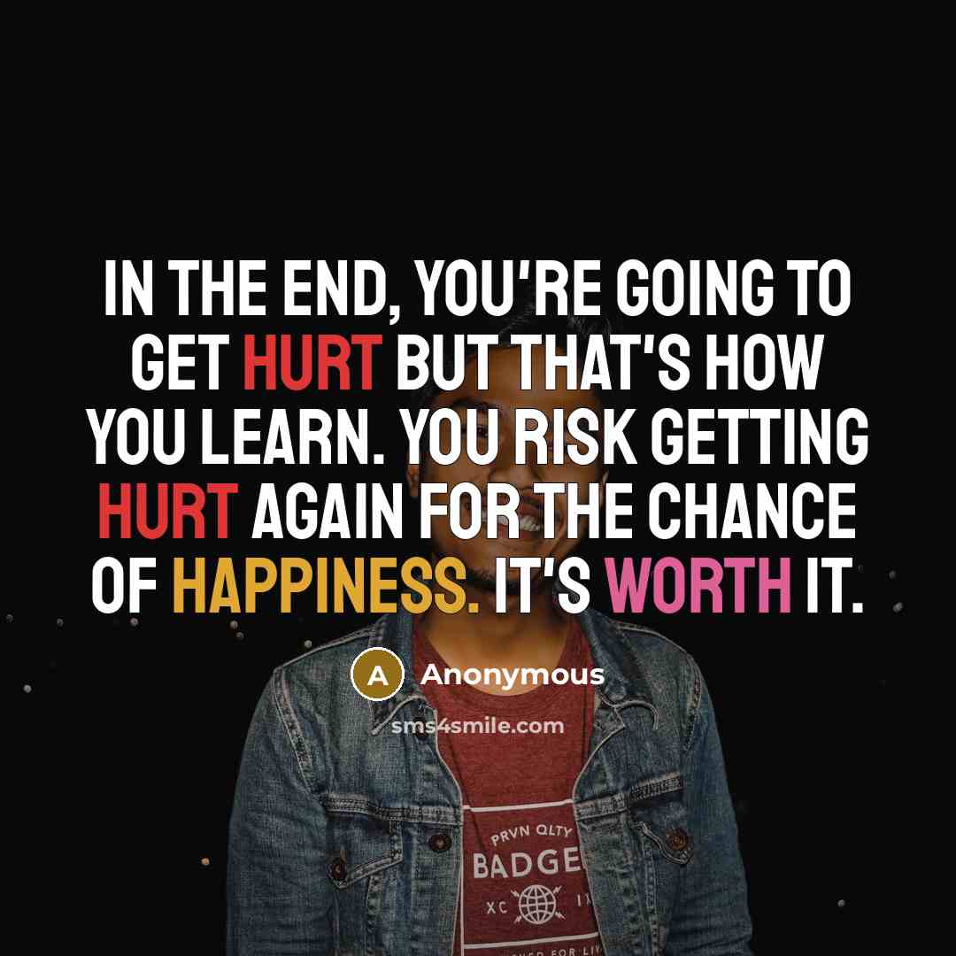 “In the end, you're going to get hurt but that's how you learn. You risk getting hurt again for the chance of happiness. It's worth it.” quote by Anonymous