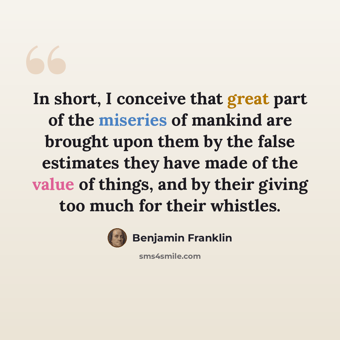 “In short, I conceive that great part of the miseries of mankind are brought upon them by the false estimates they have made of the value of things, and by their giving too much for their whistles.” quote by Benjamin Franklin