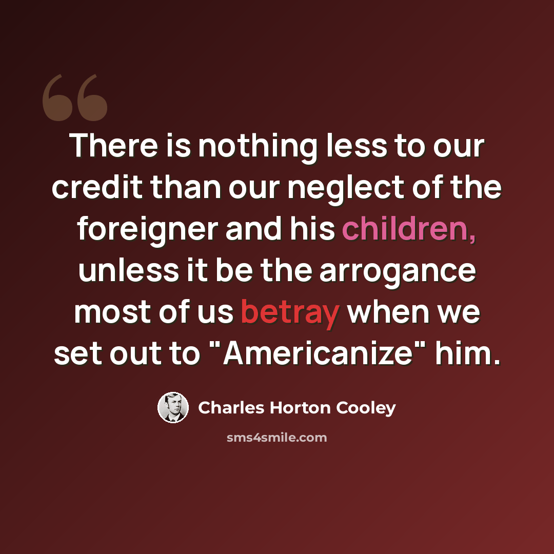 “There is nothing less to our credit than our neglect of the foreigner and his children, unless it be the arrogance most of us betray when we set out to "Americanize" him.” quote by Charles Horton Cooley