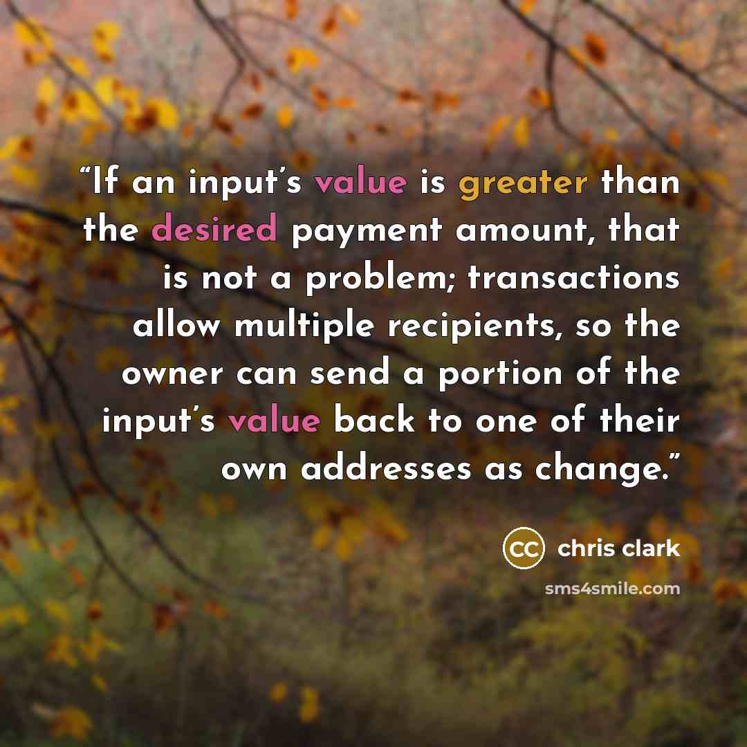“If an input’s value is greater than the desired payment amount, that is not a problem; transactions allow multiple recipients, so the owner can send a portion of the input’s value back to one of their own addresses as change.” quote by Chris Clark