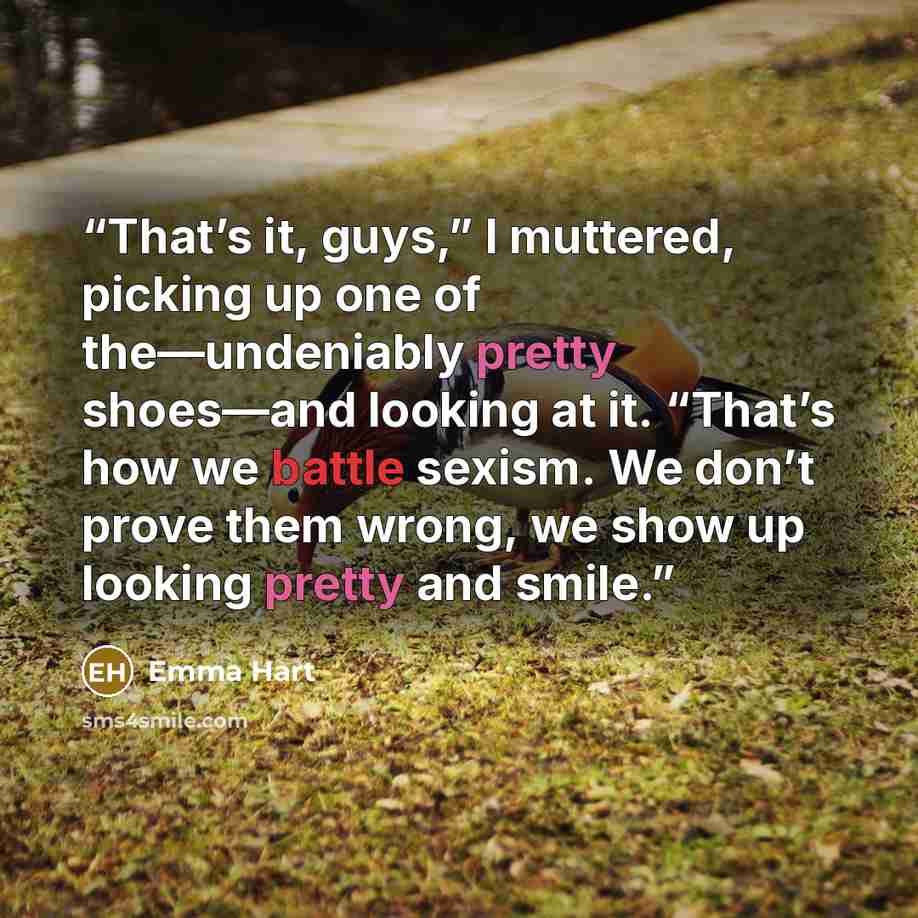 “That’s it, guys,” I muttered, picking up one of the—undeniably pretty shoes—and looking at it. “That’s how we battle sexism. We don’t prove them wrong, we show up looking pretty and smile.” quote by Emma Hart