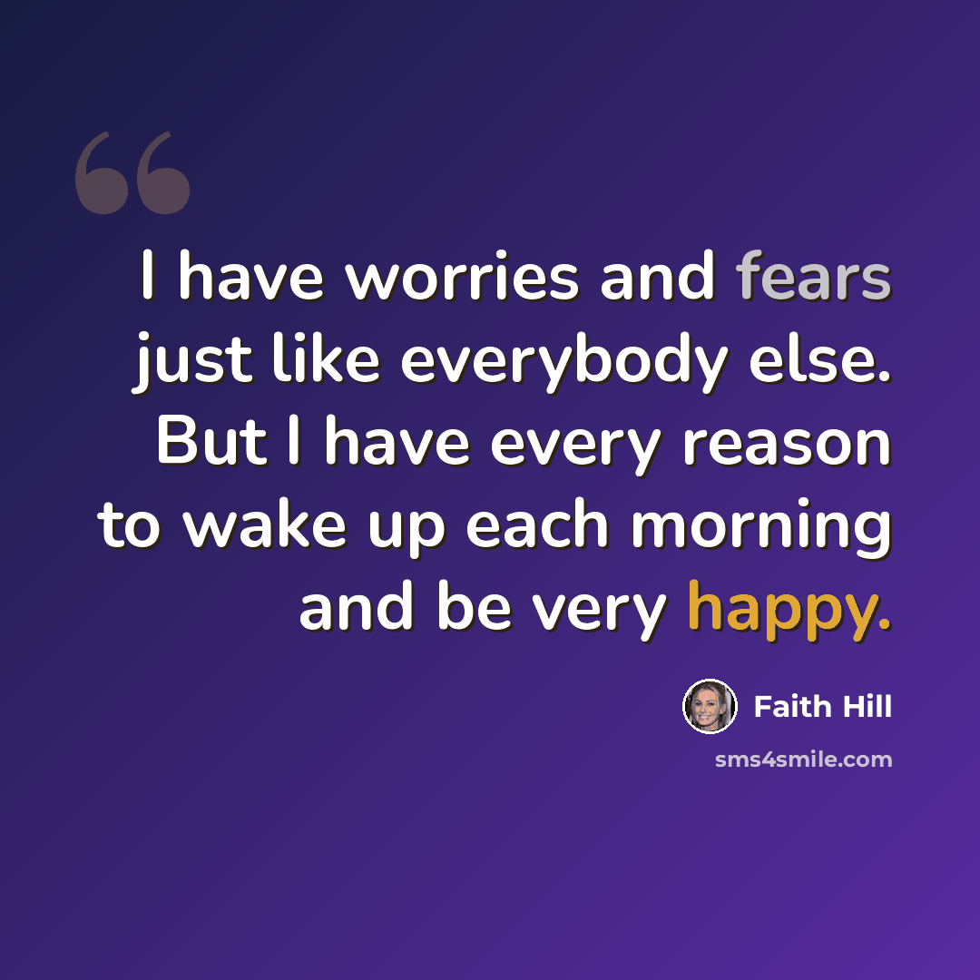 “I have worries and fears just like everybody else. But I have every reason to wake up each morning and be very happy.” quote by Faith Hill