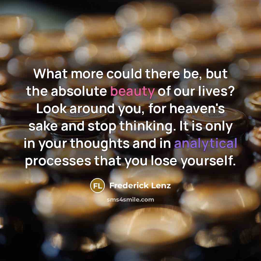 “What more could there be, but the absolute beauty of our lives? Look around you, for heaven's sake and stop thinking. It is only in your thoughts and in analytical processes that you lose yourself.” quote by Frederick Lenz