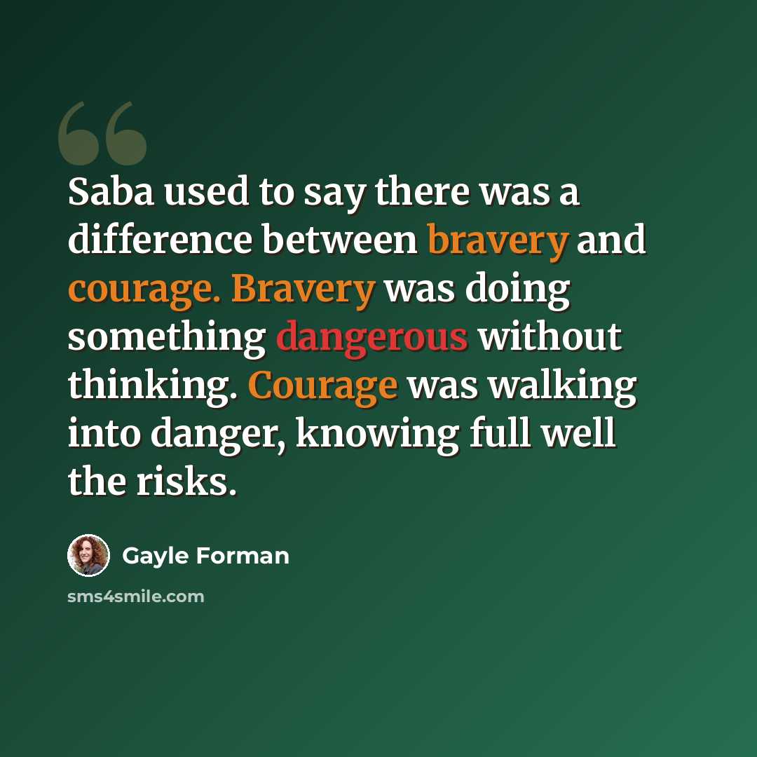 “Saba used to say there was a difference between bravery and courage. Bravery was doing something dangerous without thinking. Courage was walking into danger, knowing full well the risks.” quote by Gayle Forman
