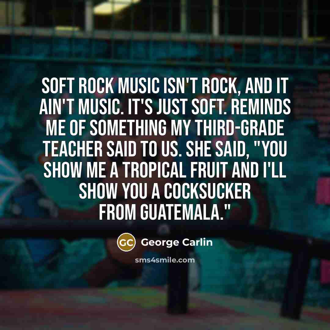 “Soft rock music isn't rock, and it ain't music. It's just soft. Reminds me of something my third-grade teacher said to us. She said, "You show me a tropical fruit and I'll show you a cocksucker from Guatemala."” quote by George Carlin