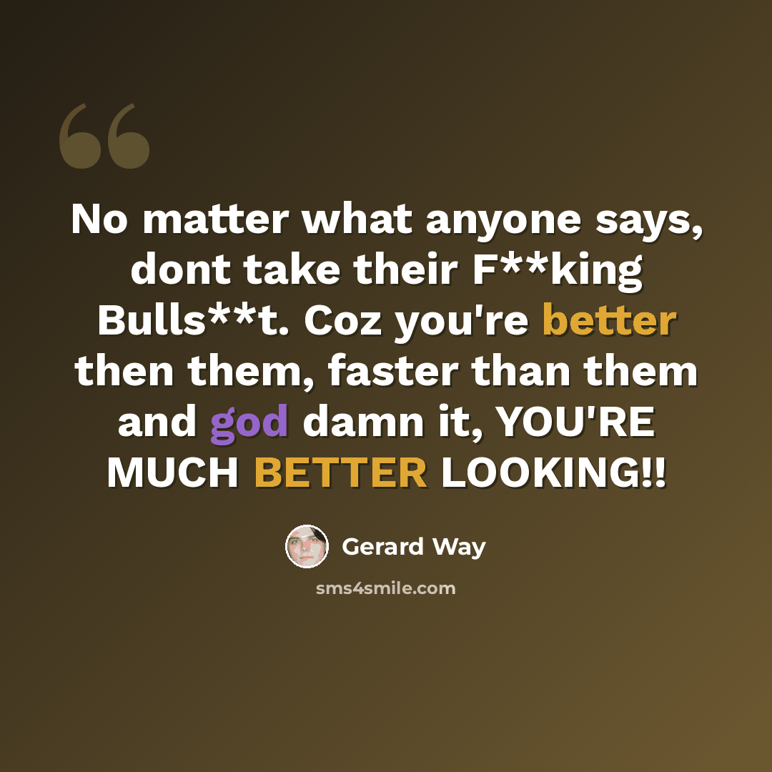 “No matter what anyone says, dont take their F**king Bulls**t. Coz you're better then them, faster than them and god damn it, YOU'RE MUCH BETTER LOOKING!!” quote by Gerard Way