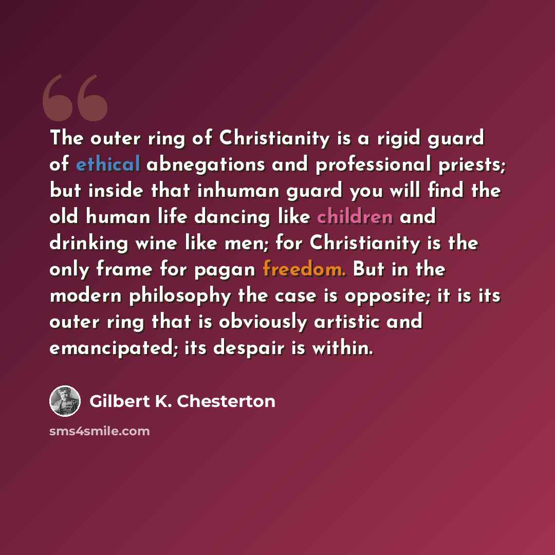 “The outer ring of Christianity is a rigid guard of ethical abnegations and professional priests; but inside that inhuman guard you will find the old human life dancing like children and drinking wine like men; for Christianity is the only frame for pagan freedom. But in the modern philosophy the…” quote by Gilbert K. Chesterton
