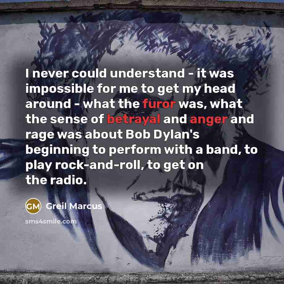 “I never could understand - it was impossible for me to get my head around - what the furor was, what the sense of betrayal and anger and rage was about Bob Dylan's beginning to perform with a band, to play rock-and-roll, to get on the radio.” quote by Greil Marcus