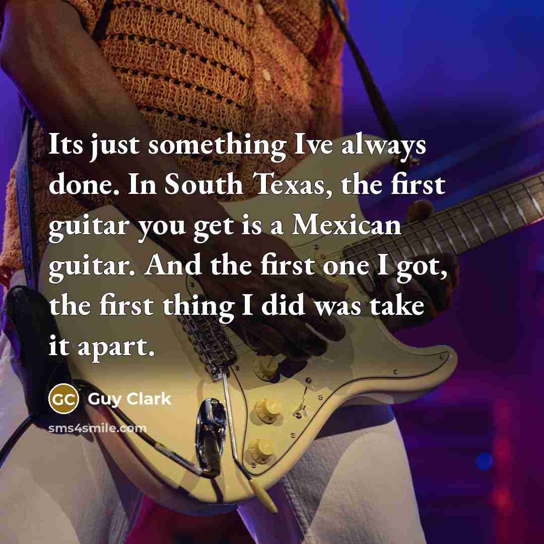 “Its just something Ive always done. In South Texas, the first guitar you get is a Mexican guitar. And the first one I got, the first thing I did was take it apart.” quote by Guy Clark