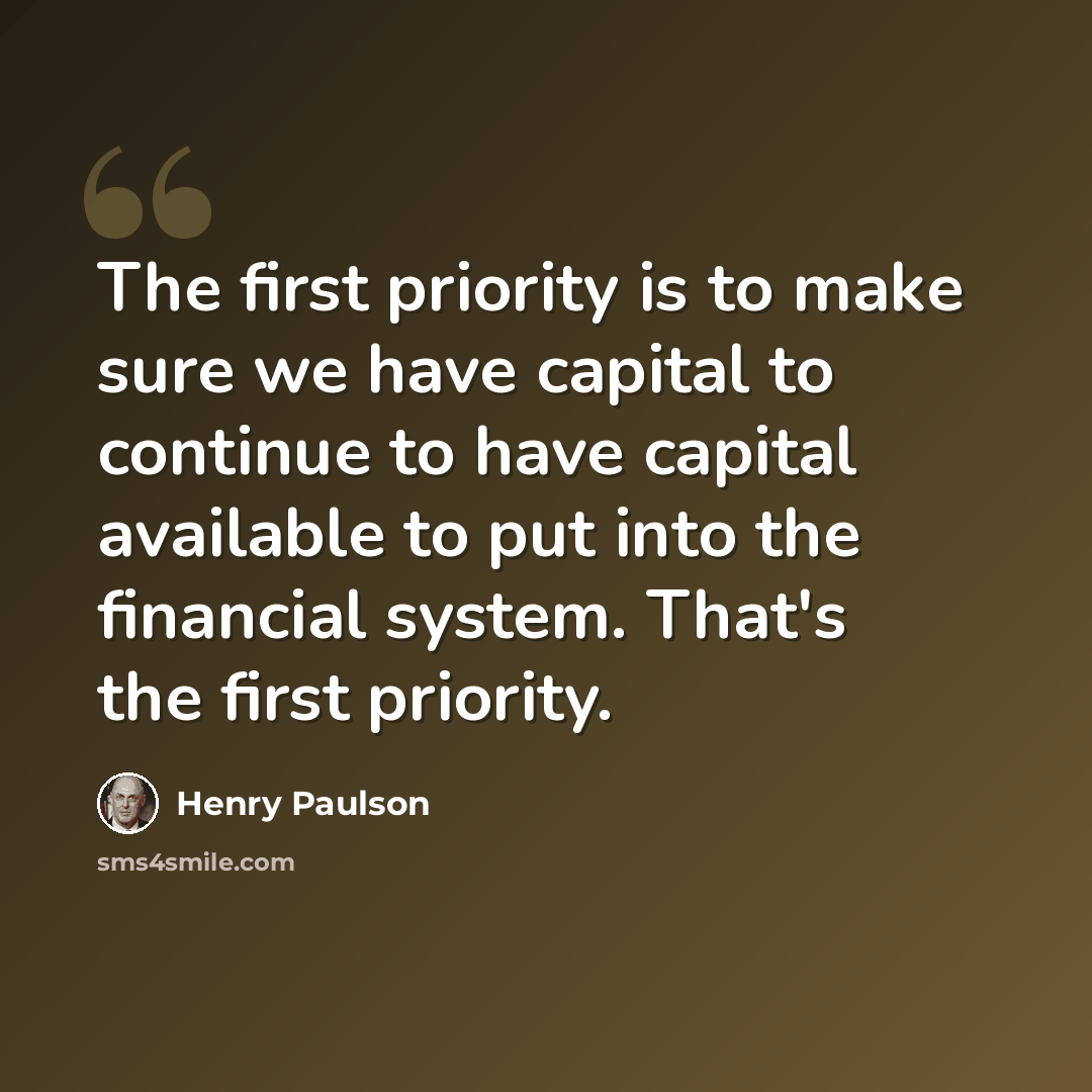 “The first priority is to make sure we have capital to continue to have capital available to put into the financial system. That's the first priority.” quote by Henry Paulson