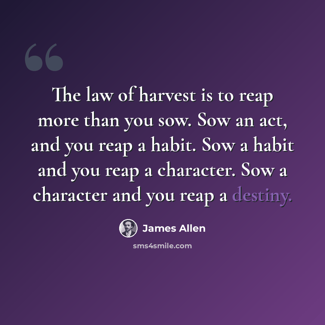 “The law of harvest is to reap more than you sow. Sow an act, and you reap a habit. Sow a habit and you reap a character. Sow a character and you reap a destiny.” quote by James Allen
