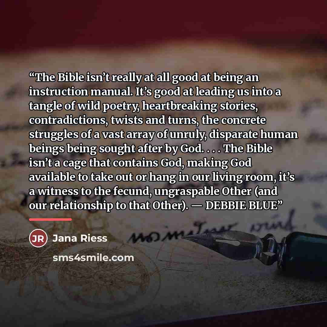 “The Bible isn’t really at all good at being an instruction manual. It’s good at leading us into a tangle of wild poetry, heartbreaking stories, contradictions, twists and turns, the concrete struggles of a vast array of unruly, disparate human beings being sought after by God. . . . The Bible…” quote by Jana Riess