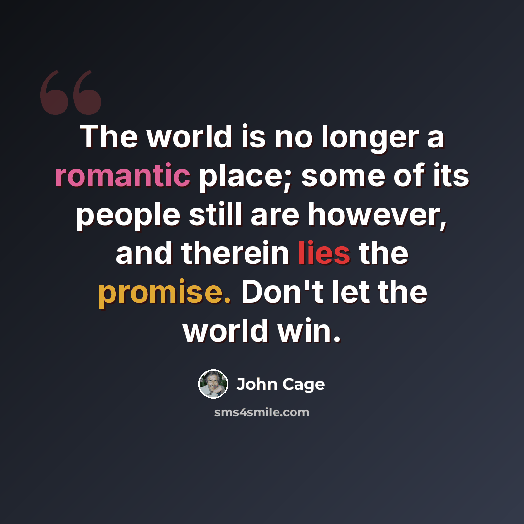 “The world is no longer a romantic place; some of its people still are however, and therein lies the promise. Don't let the world win.” quote by John Cage