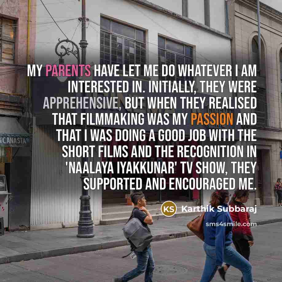 “My parents have let me do whatever I am interested in. Initially, they were apprehensive, but when they realised that filmmaking was my passion and that I was doing a good job with the short films and the recognition in 'Naalaya Iyakkunar' TV show, they supported and encouraged me.” quote by Karthik Subbaraj
