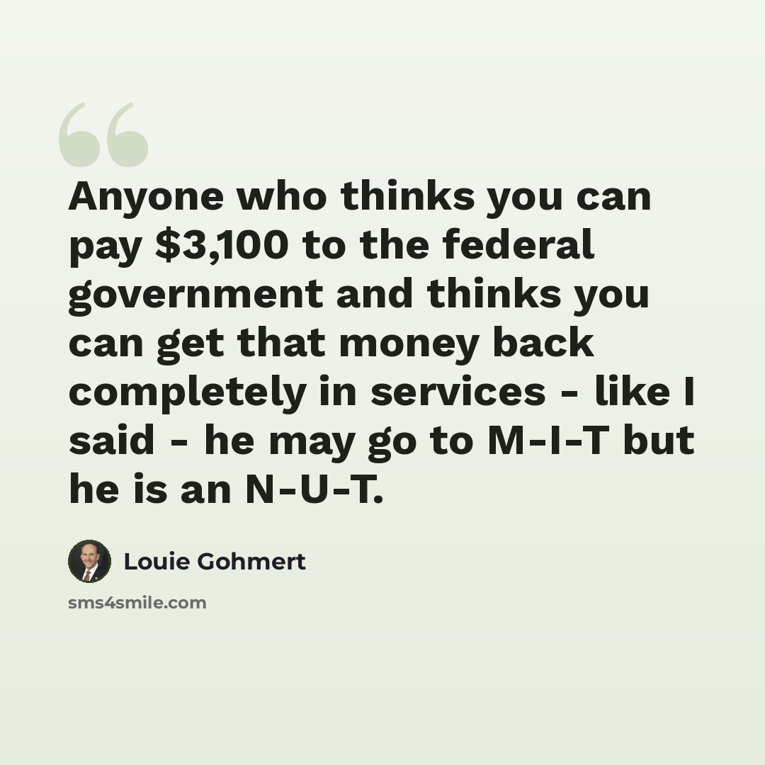 “Anyone who thinks you can pay $3,100 to the federal government and thinks you can get that money back completely in services - like I said - he may go to M-I-T but he is an N-U-T.” quote by Louie Gohmert