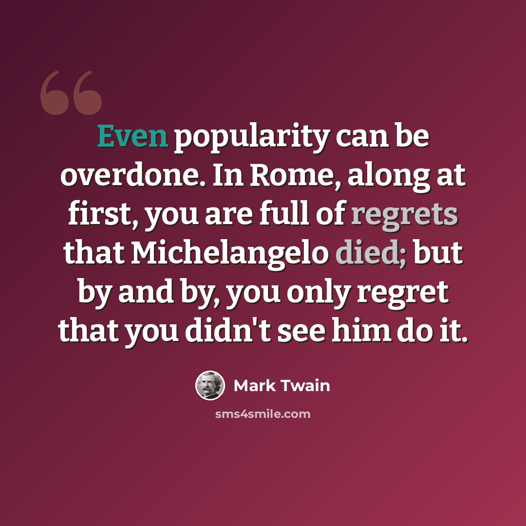 “Even popularity can be overdone. In Rome, along at first, you are full of regrets that Michelangelo died; but by and by, you only regret that you didn't see him do it.” quote by Mark Twain