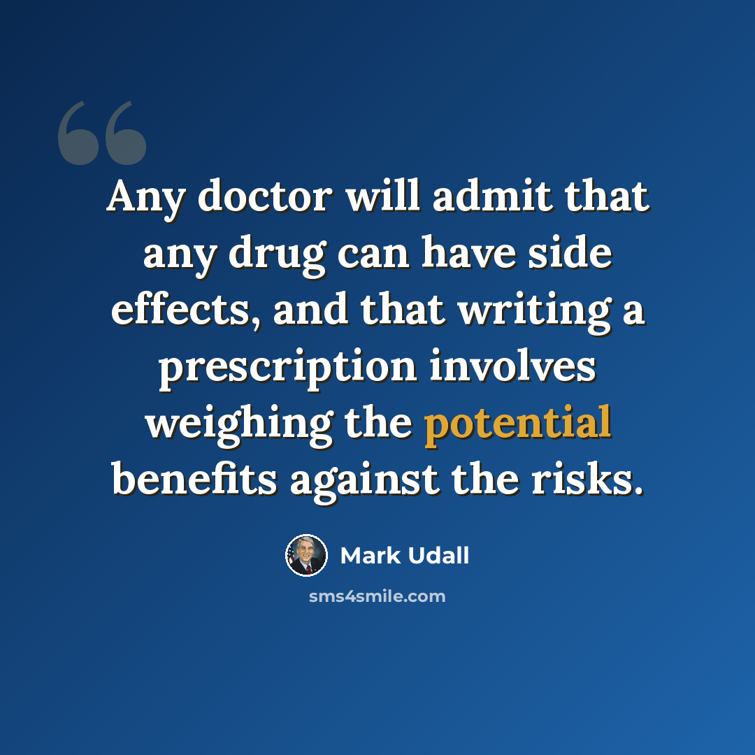 “Any doctor will admit that any drug can have side effects, and that writing a prescription involves weighing the potential benefits against the risks.” quote by Mark Udall