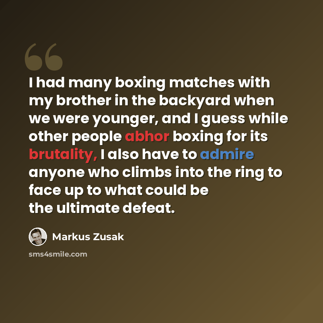 “I had many boxing matches with my brother in the backyard when we were younger, and I guess while other people abhor boxing for its brutality, I also have to admire anyone who climbs into the ring to face up to what could be the ultimate defeat.” quote by Markus Zusak