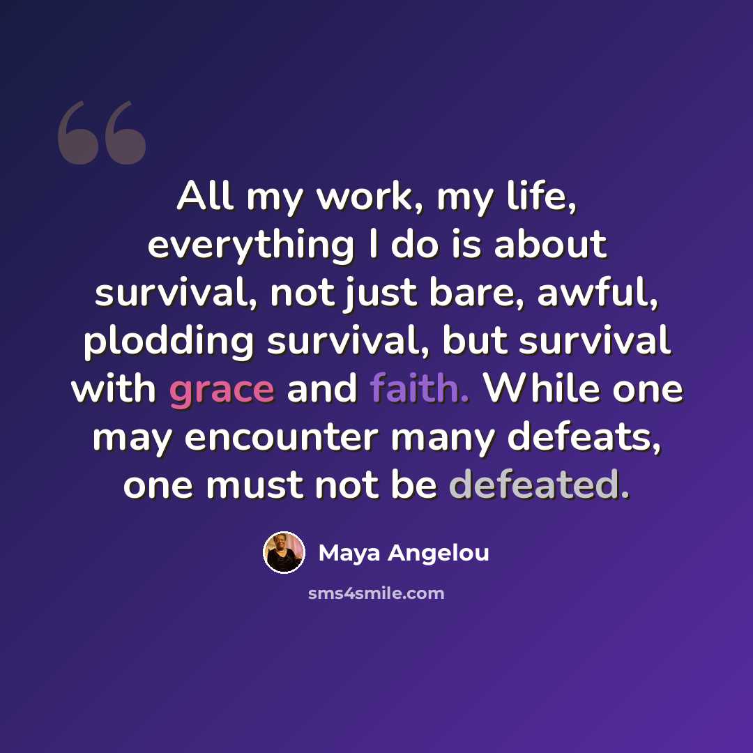 “All my work, my life, everything I do is about survival, not just bare, awful, plodding survival, but survival with grace and faith. While one may encounter many defeats, one must not be defeated.” quote by Maya Angelou