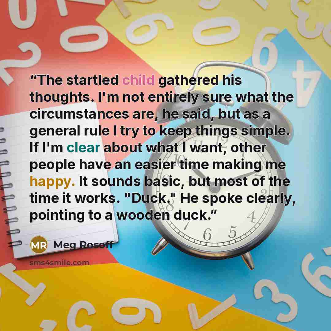 “The startled child gathered his thoughts. I'm not entirely sure what the circumstances are, he said, but as a general rule I try to keep things simple. If I'm clear about what I want, other people have an easier time making me happy. It sounds basic, but most of the time it works. "Duck." He spoke…” quote by Meg Rosoff